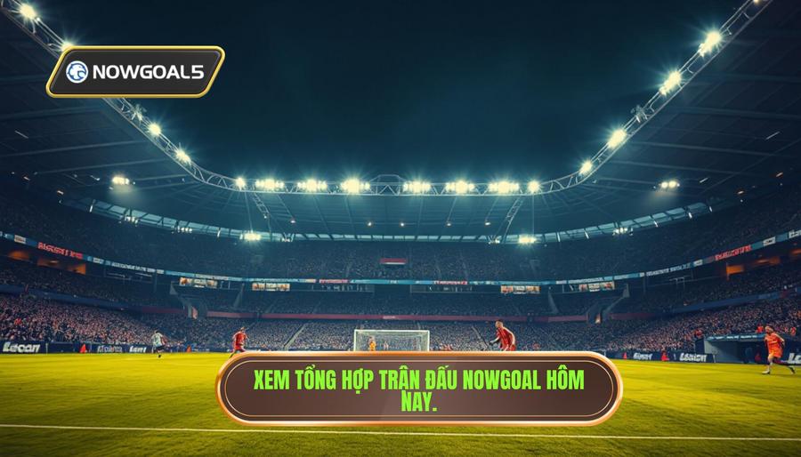 Tại sao bạn cần xem tổng hợp trận đấu nowgoal hôm nay?